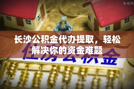 闵行长沙公积金代办提取，轻松解决你的资金难题