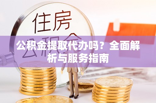 闵行公积金提取代办吗？全面解析与服务指南