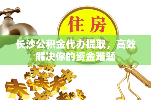 闵行长沙公积金代办提取，高效解决你的资金难题