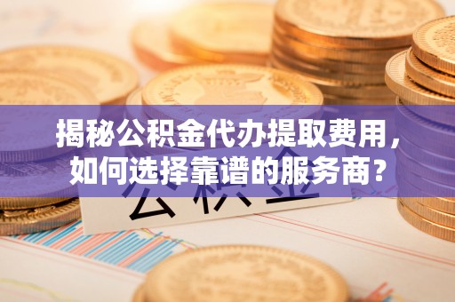 闵行揭秘公积金代办提取费用，如何选择靠谱的服务商？