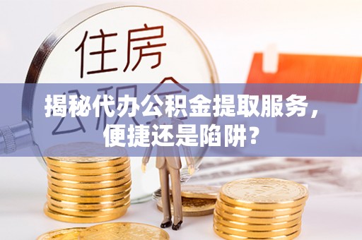 闵行揭秘代办公积金提取服务，便捷还是陷阱？