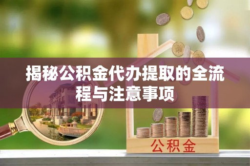 闵行揭秘公积金代办提取的全流程与注意事项