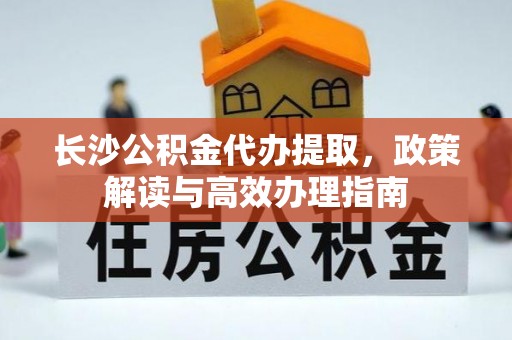 闵行长沙公积金代办提取，政策解读与高效办理指南