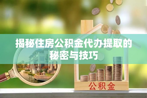 闵行揭秘住房公积金代办提取的秘密与技巧