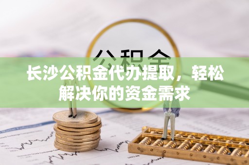 闵行长沙公积金代办提取，轻松解决你的资金需求
