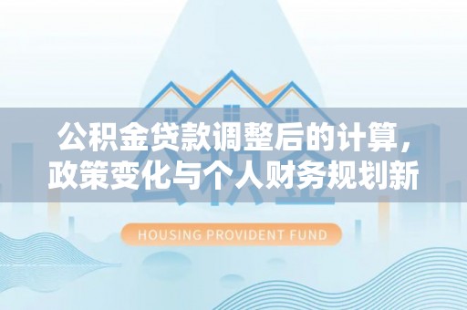 闵行公积金贷款调整后的计算，政策变化与个人财务规划新思路