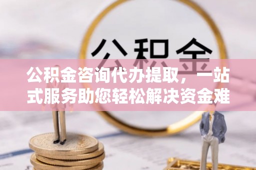 闵行公积金咨询代办提取，一站式服务助您轻松解决资金难题