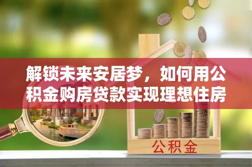 闵行解锁未来安居梦，如何用公积金购房贷款实现理想住房计划