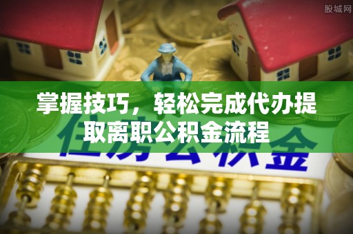 闵行掌握技巧，轻松完成代办提取离职公积金流程