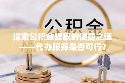 闵行探索公积金提取的便捷之道——代办服务是否可行？