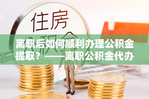 闵行离职后如何顺利办理公积金提取？——离职公积金代办提取全攻略