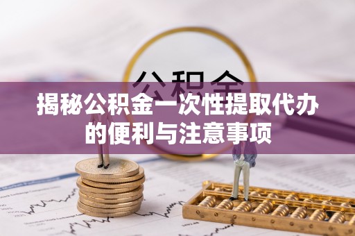 闵行揭秘公积金一次性提取代办的便利与注意事项