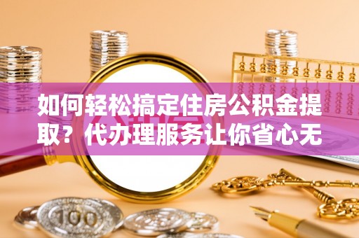闵行如何轻松搞定住房公积金提取？代办理服务让你省心无忧