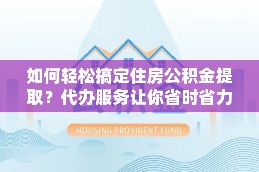 闵行如何轻松搞定住房公积金提取？代办服务让你省时省力