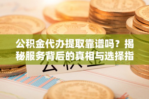 闵行公积金代办提取靠谱吗？揭秘服务背后的真相与选择指南