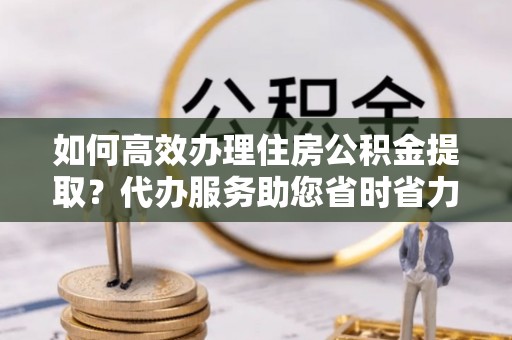 闵行如何高效办理住房公积金提取？代办服务助您省时省力