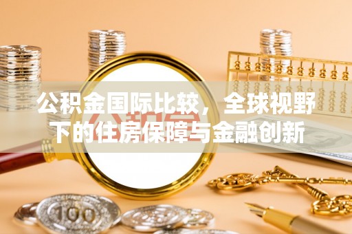 闵行公积金国际比较，全球视野下的住房保障与金融创新