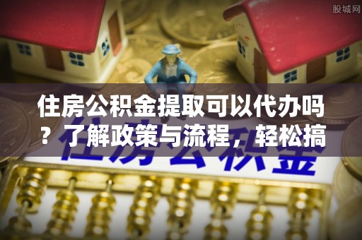 闵行住房公积金提取可以代办吗？了解政策与流程，轻松搞定公积金提取