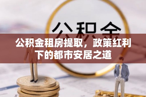 闵行公积金租房提取，政策红利下的都市安居之道