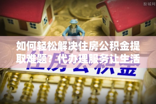 闵行如何轻松解决住房公积金提取难题？代办理服务让生活更简单