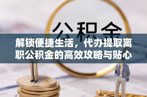 闵行解锁便捷生活，代办提取离职公积金的高效攻略与贴心建议