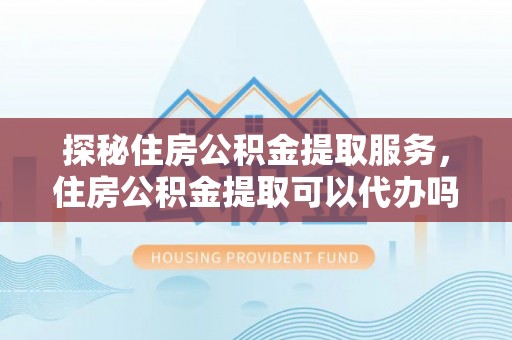 闵行探秘住房公积金提取服务，住房公积金提取可以代办吗的全方位解析