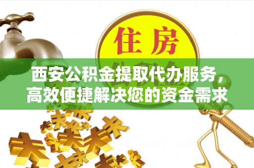 闵行西安公积金提取代办服务，高效便捷解决您的资金需求