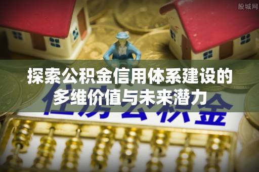闵行探索公积金信用体系建设的多维价值与未来潜力