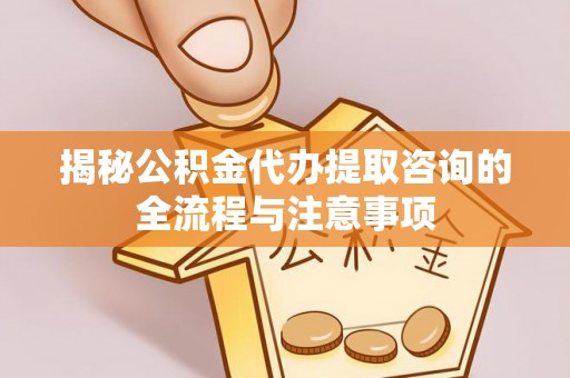 闵行揭秘公积金代办提取咨询的全流程与注意事项