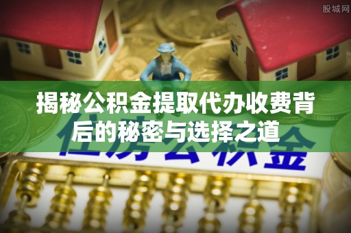闵行揭秘公积金提取代办收费背后的秘密与选择之道