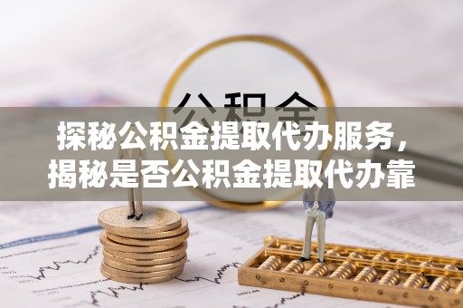 闵行探秘公积金提取代办服务，揭秘是否公积金提取代办靠谱吗？