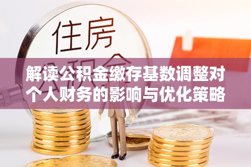 闵行解读公积金缴存基数调整对个人财务的影响与优化策略