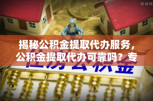 闵行揭秘公积金提取代办服务，公积金提取代办可靠吗？专业解析与实用指南