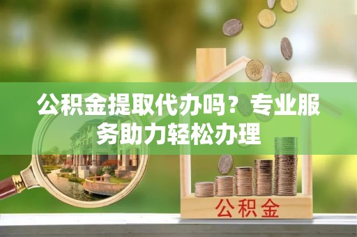 闵行公积金提取代办吗？专业服务助力轻松办理