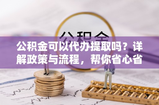 闵行公积金可以代办提取吗？详解政策与流程，帮你省心省力