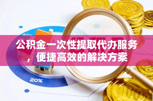 闵行公积金一次性提取代办服务，便捷高效的解决方案