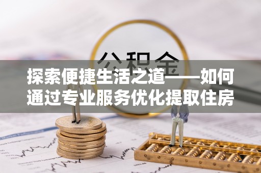 闵行探索便捷生活之道——如何通过专业服务优化提取住房公积金代办体验