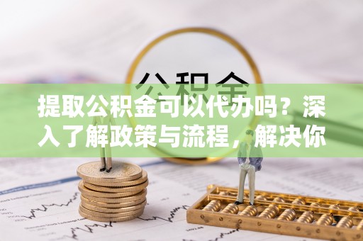 闵行提取公积金可以代办吗？深入了解政策与流程，解决你的疑问