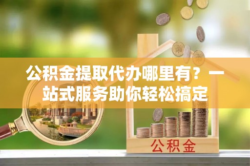 闵行公积金提取代办哪里有？一站式服务助你轻松搞定