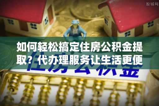 闵行如何轻松搞定住房公积金提取？代办理服务让生活更便捷！