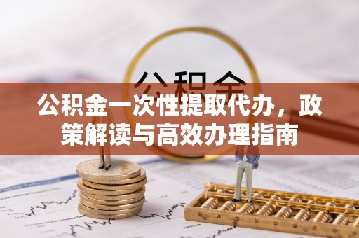 闵行公积金一次性提取代办，政策解读与高效办理指南