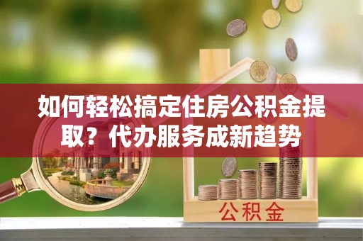 闵行如何轻松搞定住房公积金提取？代办服务成新趋势