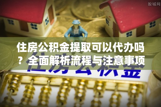 闵行住房公积金提取可以代办吗？全面解析流程与注意事项