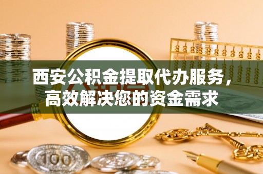 闵行西安公积金提取代办服务，高效解决您的资金需求