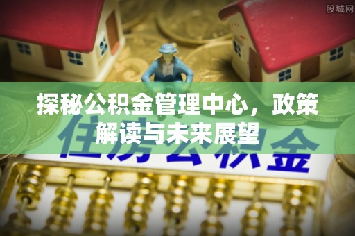 闵行探秘公积金管理中心，政策解读与未来展望