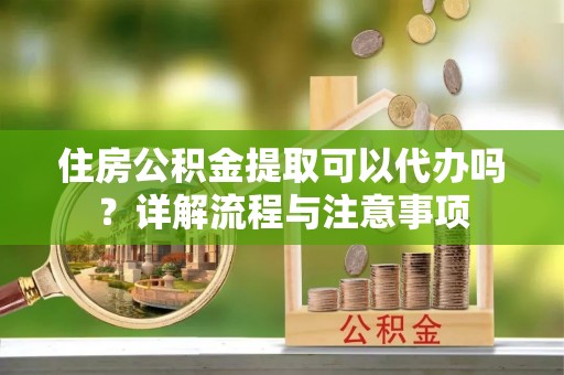 闵行住房公积金提取可以代办吗？详解流程与注意事项