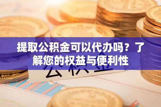 闵行提取公积金可以代办吗？了解您的权益与便利性