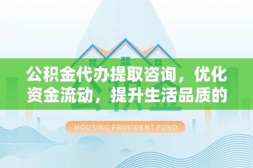 闵行公积金代办提取咨询，优化资金流动，提升生活品质的明智选择