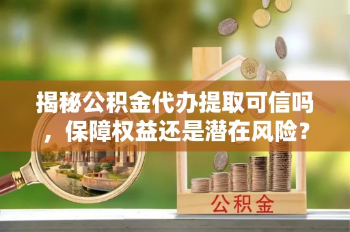 闵行揭秘公积金代办提取可信吗，保障权益还是潜在风险？