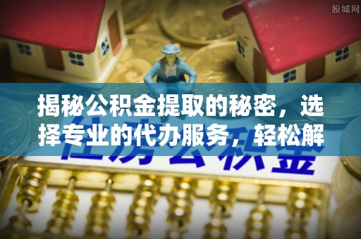 闵行揭秘公积金提取的秘密，选择专业的代办服务，轻松解决你的难题